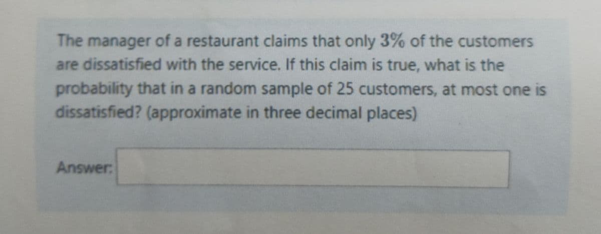 The manager of a restaurant claims that only 3% of the customers
are dissatisfied with the service. If this claim is true, what is the
probability that in a random sample of 25 customers, at most one is
dissatisfied? (approximate in three decimal places)
Answer:
