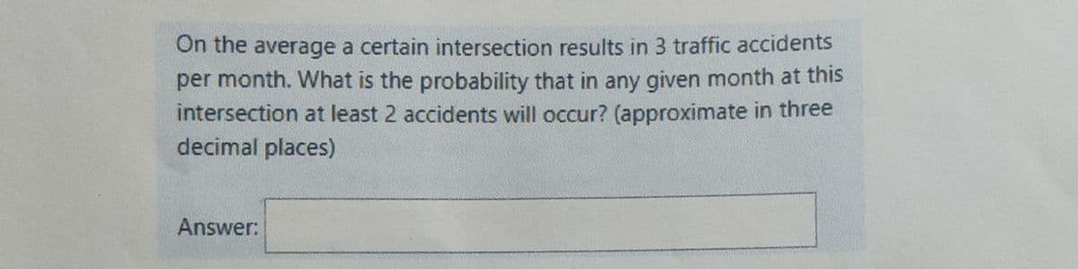 On the average a certain intersection results in 3 traffic accidents
per month. What is the probability that in any given month at this
intersection at least 2 accidents will occur? (approximate in three
decimal places)
Answer:
