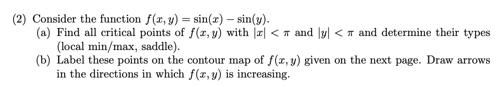 (2) Consider the function f(x, y) = sin(x) – sin(y).
(a) Find all critical points of f(x, y) with |x| < T and |y|l < T and determine their types
(local min/max, saddle).
(b) Label these points on the contour map of f(x, y) given on the next page. Draw arrows
in the directions in which f (x,y) is increasing.
