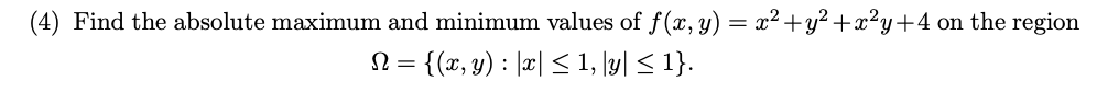 (4) Find the absolute maximum and minimum values of f(x, y) = x²+y² +x²y+4 on the region
= {(x, y) : |æ| < 1, \yl < 1}.
