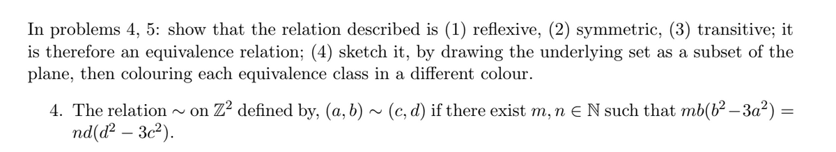 In problems 4, 5: show that the relation described is (1) reflexive, (2) symmetric, (3) transitive; it
is therefore an equivalence relation; (4) sketch it, by drawing the underlying set as a subset of the
plane, then colouring each equivalence class in a different colour.
4. The relation
~ on Z? defined by, (a, b) ~ (c, d) if there exist m, n E N such that mb(b? – 3a²) =
nd(ď² – 3c²).
