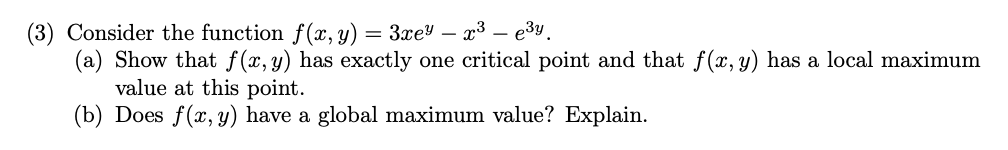 (3) Consider the function f(x, y) = 3xey – x³ – e3y.
(a) Show that f(x,y) has exactly one critical point and that f(x, y) has a local maximum
value at this point.
(b) Does f(x, y) have a global maximum value? Explain.
