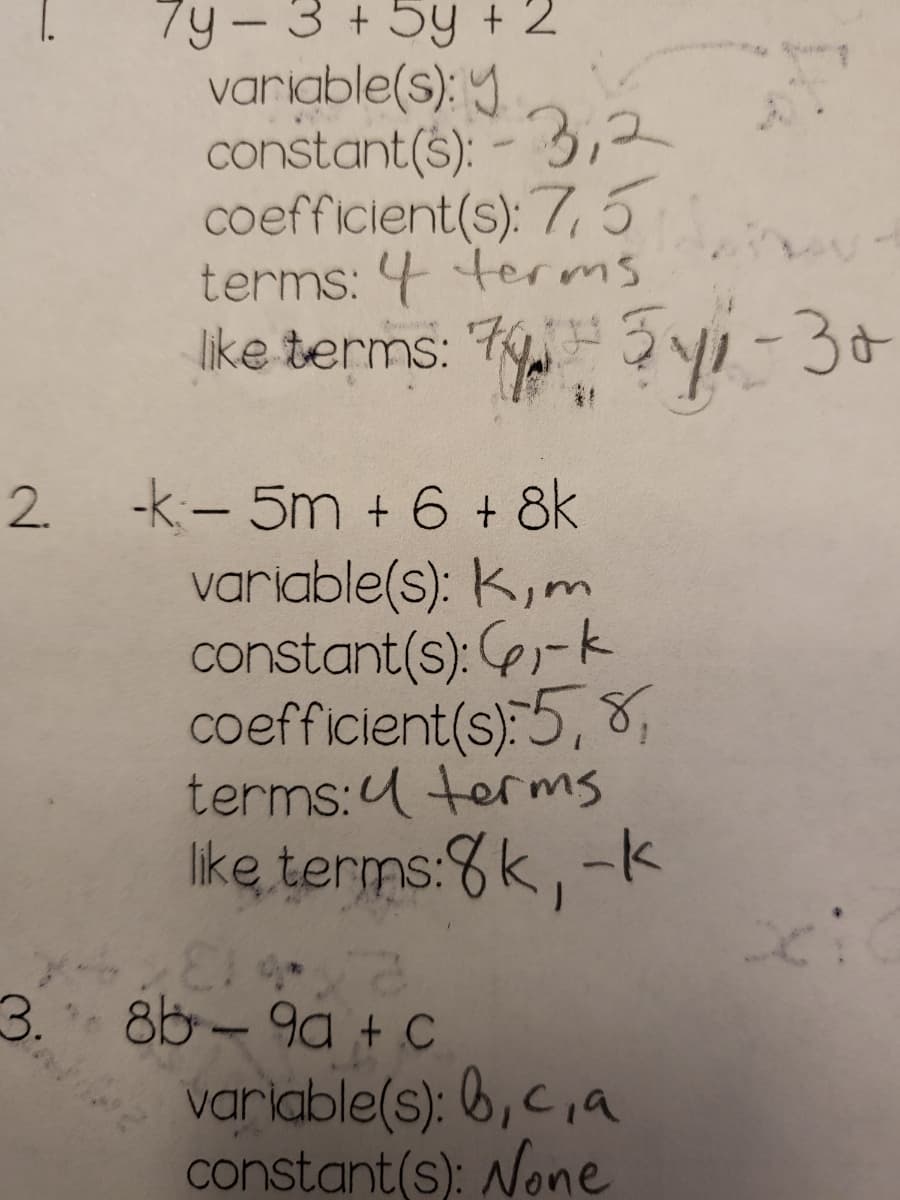 7y - 3 + 5y + 2
variable(s): y
constant(s): -3,2
coefficient(s): 7,5
terms: 4 terms
like terms: 74 511-30
бук-за
2 -k: - 5m + 6 + 8k
variable(s): K, m
constant(s): 6₁-k
coefficient(s): 5, 8,
terms: terms
like terms:8k, -k
814-2
3. 8b-9a + C
variable(s): b,c,a
constant(s): None