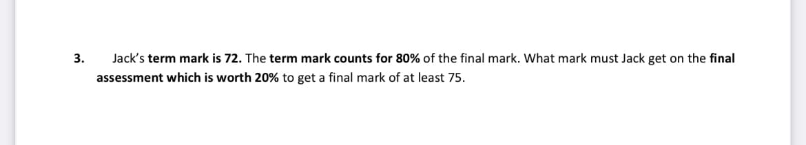 3.
Jack's term mark is 72. The term mark counts for 80% of the final mark. What mark must Jack get on the final
assessment which is worth 20% to get a final mark of at least 75.