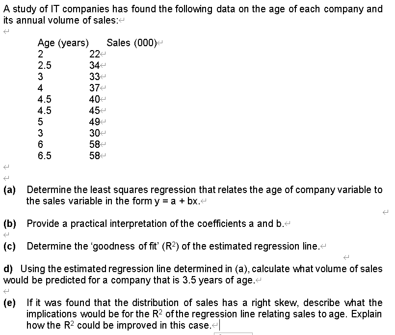 A study of IT companies has found the following data on the age of each company and
its annual volume of sales:
Age (years)
Sales (000)-
22-
2.5
34-
3
33-
4
37-
4.5
40-
4.5
45-
49
3
30
58-
6.5
58-
(a) Determine the least squares regression that relates the age of company variable to
the sales variable in the form y = a + bx.
(b) Provide a practical interpretation of the coefficients a and b.-
(c) Determine the 'goodness of fit' (R2) of the estimated regression line.
(c)
d) Using the estimated regression line determined in (a), calculate what volume of sales
would be predicted for a company that is 3.5 years of age.
(e) If it was found that the distribution of sales has a right skew, describe what the
implications would be for the R? of the regression line relating sales to age. Explain
how the R2 could be improved in this case.t
