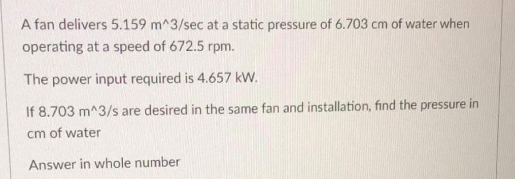 A fan delivers 5.159 m^3/sec at a static pressure of 6.703 cm of water when
operating at a speed of 672.5 rpm.
The power input required is 4.657 kW.
If 8.703 m^3/s are desired in the same fan and installation, find the pressure in
cm of water
Answer in whole number
