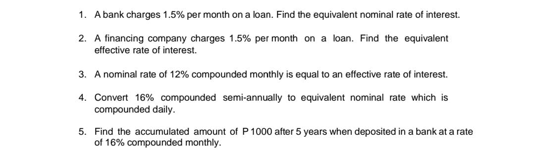 1. A bank charges 1.5% per month on a loan. Find the equivalent nominal rate of interest.
2. A financing company charges 1.5% per month on a loan. Find the equivalent
effective rate of interest.
3. A nominal rate of 12% compounded monthly is equal to an effective rate of interest.
4. Convert 16% compounded semi-annually to equivalent nominal rate which is
compounded daily.
5. Find the accumulated amount of P 1000 after 5 years when deposited in a bank at a rate
of 16% compounded monthly.
