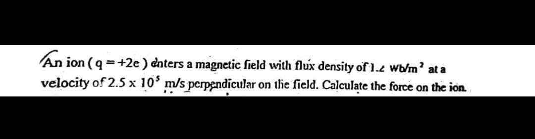 An ion (q =+2e) enters a magnetic field with flux density of 1.2 wb/m' at a
velocity of 2.5 x 10* m/s perpendicular on thie field. Calculate the force on the ion
