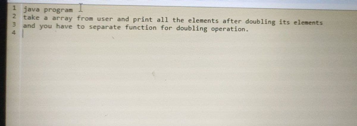 1 java program
2.
take a array from user and print all the elements after doubling its elements
3 and you have to separate function for doubling operation.
4.
