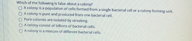 Which of the following is false about a colony?
O A colony is a population of cells formed from a single bacterlal cell or a colony forming unit.
O A colony is pure and produced from one bacterial cell.
O Pure colonies are isolated by streaking.
O A colony consist of billions of bacterial cells.
A colony is a mixture of different bacterial cells.

