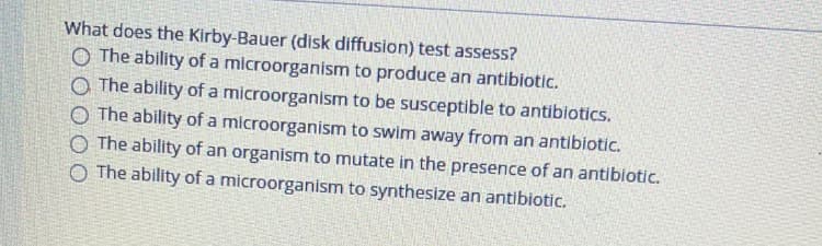 What does the Kirby-Bauer (disk diffusion) test assess?
O The ability of a microorganism to produce an antibiotic.
O The ability of a microorganism to be susceptible to antibiotics.
O The ability of a microorganism to swim away from an antibiotic.
O The ability of an organism to mutate in the presence of an antibiotic.
O The ability of a microorganism to synthesize an antibiotic.
