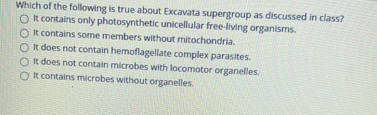 Which of the following is true about Excavata supergroup as discussed in class?
O It contains only photosynthetic unicellular free-living organisms.
O It contains some members without mitochondria.
O It does not contain hemoflagellate complex parasites.
O It does not contain microbes with locomotor organelles.
Ở It contains microbes without organelles.
