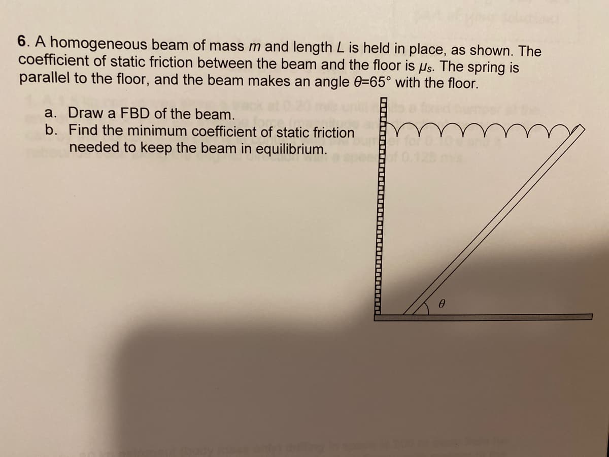 6. A homogeneous beam of mass m and length L is held in place, as shown. The
coefficient of static friction between the beam and the floor is us. The spring is
parallel to the floor, and the beam makes an angle 0=65° with the floor.
a. Draw a FBD of the beam.
b. Find the minimum coefficient of static friction
needed to keep the beam in equilibrium.
