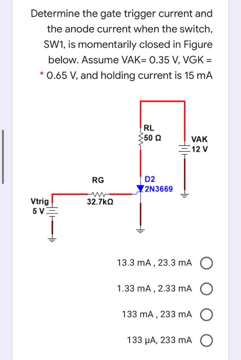 Determine the gate trigger current and
the anode current when the switch,
SW1, is momentarily closed in Figure
below. Assume VAK= 0.35 V, VGK =
0.65 V, and holding current is 15 mA
RL
50 Q
VAK
12 V
RG
D2
2N3669
Vtrig
5 V3
32.7kO
13.3 mA , 23.3 mA O
1.33 mA, 2.33 mA O
133 mA , 233 mA
133 µA, 233 mA O
