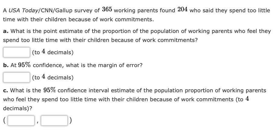 A USA Today/CNN/Gallup survey of 365 working parents found 204 who said they spend too little
time with their children because of work commitments.
a. What is the point estimate of the proportion of the population of working parents who feel they
spend too little time with their children because of work commitments?
(to 4 decimals)
b. At 95% confidence, what is the margin of error?
(to 4 decimals)
c. What is the 95% confidence interval estimate of the population proportion of working parents
who feel they spend too little time with their children because of work commitments (to 4
decimals)?