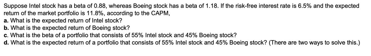 Suppose Intel stock has a beta of 0.88, whereas Boeing stock has a beta of 1.18. If the risk-free interest rate is 6.5% and the expected
return of the market portfolio is 11.8%, according to the CAPM,
a. What is the expected return of Intel stock?
b. What is the expected return of Boeing stock?
c. What is the beta of a portfolio that consists of 55% Intel stock and 45% Boeing stock?
d. What is the expected return of a portfolio that consists of 55% Intel stock and 45% Boeing stock? (There are two ways to solve this.)