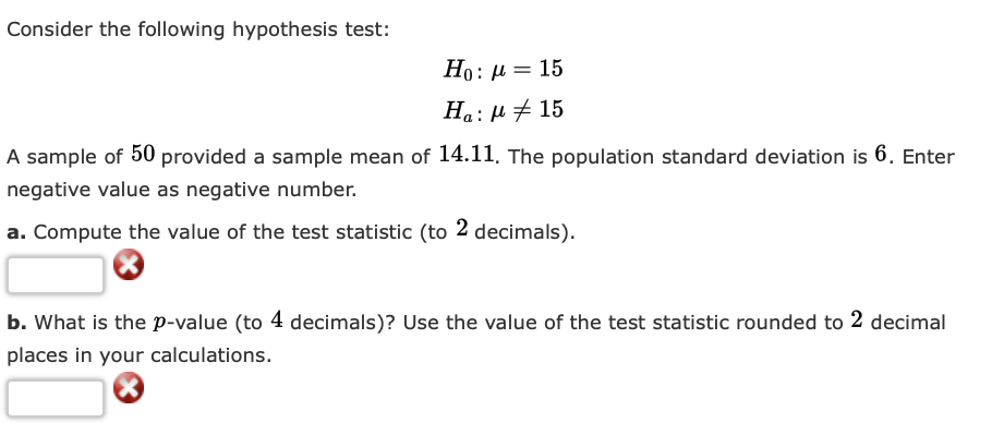 Consider the following hypothesis test:
Ho: μ = 15
Ha: μ + 15
A sample of 50 provided a sample mean of 14.11. The population standard deviation is 6. Enter
negative value as negative number.
a. Compute the value of the test statistic (to 2 decimals).
b. What is the p-value (to 4 decimals)? Use the value of the test statistic rounded to 2 decimal
places in your calculations.