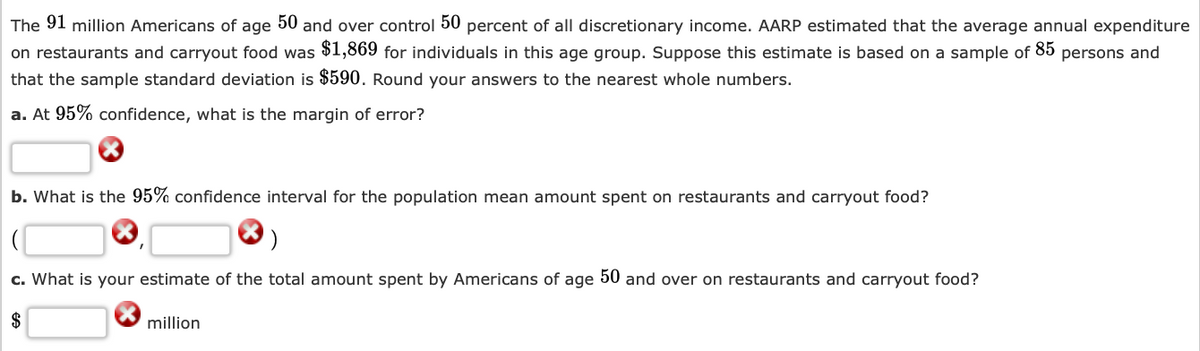 The 91 million Americans of age 50 and over control 50 percent of all discretionary income. AARP estimated that the average annual expenditure
on restaurants and carryout food was $1,869 for individuals in this age group. Suppose this estimate is based on a sample of 85 persons and
that the sample standard deviation is $590. Round your answers to the nearest whole numbers.
a. At 95% confidence, what is the margin of error?
b. What is the 95% confidence interval for the population mean amount spent on restaurants and carryout food?
c. What is your estimate of the total amount spent by Americans of age 50 and over on restaurants and carryout food?
$
million
