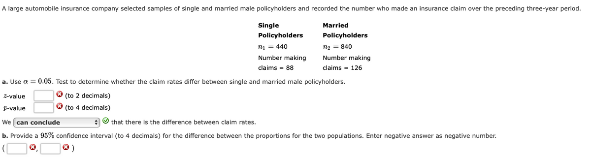 A large automobile insurance company selected samples of single and married male policyholders and recorded the number who made an insurance claim over the preceding three-year period.
Z-value
p-value
Single
Policyholders
n₁ = 440
Number making
claims = 88
a. Use a = 0.05. Test to determine whether the claim rates differ between single and married male policyholders.
(to 2 decimals)
(to 4 decimals)
X
Married
Policyholders
n2 = 840
Number making
claims 126
We can conclude
✔ that there is the difference between claim rates.
b. Provide a 95% confidence interval (to 4 decimals) for the difference between the proportions for the two populations. Enter negative answer as negative number.
X
* )
