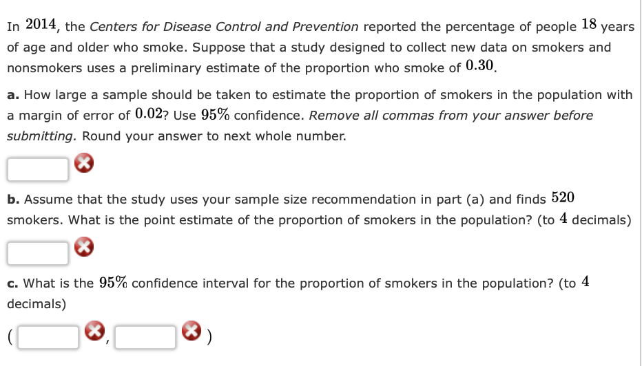 In 2014, the Centers for Disease Control and Prevention reported the percentage of people 18
of age and older who smoke. Suppose that a study designed to collect new data on smokers and
nonsmokers uses a preliminary estimate of the proportion who smoke of 0.30.
a. How large a sample should be taken to estimate the proportion of smokers in the population with
a margin of error of 0.02? Use 95% confidence. Remove all commas from your answer before
submitting. Round your answer to next whole number.
b. Assume that the study uses your sample size recommendation in part (a) and finds 520
smokers. What is the point estimate of the proportion of smokers in the population? (to 4 decimals)
c. What is the 95% confidence interval for the proportion of smokers in the population? (to 4
decimals)
X