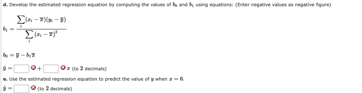 d. Develop the estimated regression equation by computing the values of bo and b₁ using equations: (Enter negative values as negative figure)
(x₁ - x)(y₁ - y)
Σ(x₁ - x)²
b₁
bo =y-b₁x
ÿ
* +
x (to 2 decimals)
e. Use the estimated regression equation to predict the value of y when x = 6.
X (to 2 decimals)