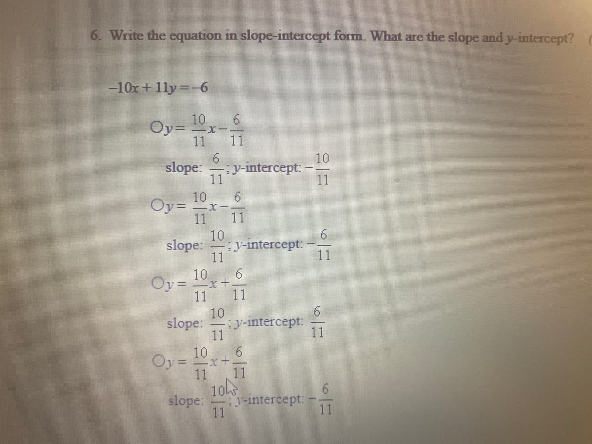 6. Write the equation in slope-intercept form. What are the slope and y-intercept?
-10x+ 1ly=6
10
Oy= x-.
11
11
slope:
11
10
sy-intercept:
11
6.
Oy= x-
11
11
10
y-intercept: -
11
slope:
11
10
Oy =
11
11
9.
10
y-intercept:
11
slope:
11
Oy =
10
-x+-
11
11
10
y-intercept:
slope:
11
