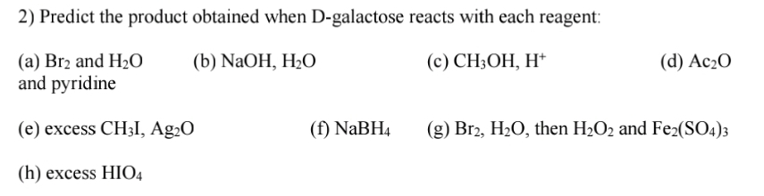 2) Predict the product obtained when D-galactose reacts with each reagent:
(a) Br2 and H2O
and pyridine
(b) NaOH, H2O
(с) CH,ОН, Н*
(d) Ас-0
(e) excess CH3I, Ag2O
(f) NABH4
(g) Br2, H20, then H2O2 and Fe2(SO4)3
(h) excess HIO4

