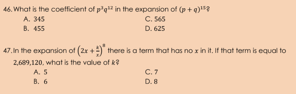 46. What is the coefficient of p³q1² in the expansion of (p + q)15?
А. 345
С. 565
В. 455
D. 625
47. In the expansion of ( 2x +=) there is a term that has no x in it. If that term is equal to
2,689,120, what is the value of k?
А. 5
В. 6
С.7
D. 8
