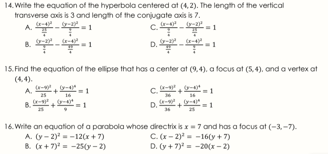 14. Write the equation of the hyperbola centered at (4, 2). The length of the vertical
transverse axis is 3 and length of the conjugate axis is 7.
(x-4)²
A.
(y-2)²
= 1
(х-4)2
С.
(y-2)²
= 1
-
25
25
4
(y-2)²
В.
(x-4)²
= 1
(y-2)2
D.
(x-4)²
= 1
49
49
4
15. Find the equation of the ellipse that has a center at (9,4), a focus at (5,4), and a vertex at
(4, 4).
(x-9)2
A.
(y-4)*
= 1
16
(x-9)²
C.
(у-4)4
= 1
16
25
36
(х-9)2
+
36
(y-4)*
(x-9)²
В.
25
(y-4)4
= 1
9
D.
= 1
25
16. Write an equation of a parabola whose directrix is x = 7 and has a focus at (-3, -7).
A. (y – 2)2 = -12(x+ 7)
B. (x + 7)2 = -25(y – 2)
C. (x – 2)² = -16(y+ 7)
D. (y + 7)² = -20(x – 2)
