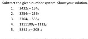 Subtract the given number system. Show your solution.
1. 2432s- 1345
2.
32547- 2567
3. 2764s- 535.
4.
11111002- 11112
5.
B3B216- 2CB16
