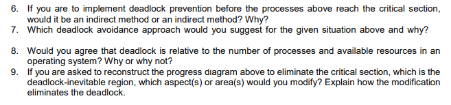 6. If you are to implement deadlock prevention before the processes above reach the critical section,
would it be an indirect method or an indirect method? Why?
7. Which deadlock avoidance approach would you suggest for the given situation above and why?
8. Would you agree that deadlock is relative to the number of processes and available resources in an
operating system? Why or why not?
9. If you are asked to reconstruct the progress diagram above to eliminate the critical section, which is the
deadlock-inevitable region, which aspect(s) or area(s) would you modify? Explain how the modification
eliminates the deadlock.
