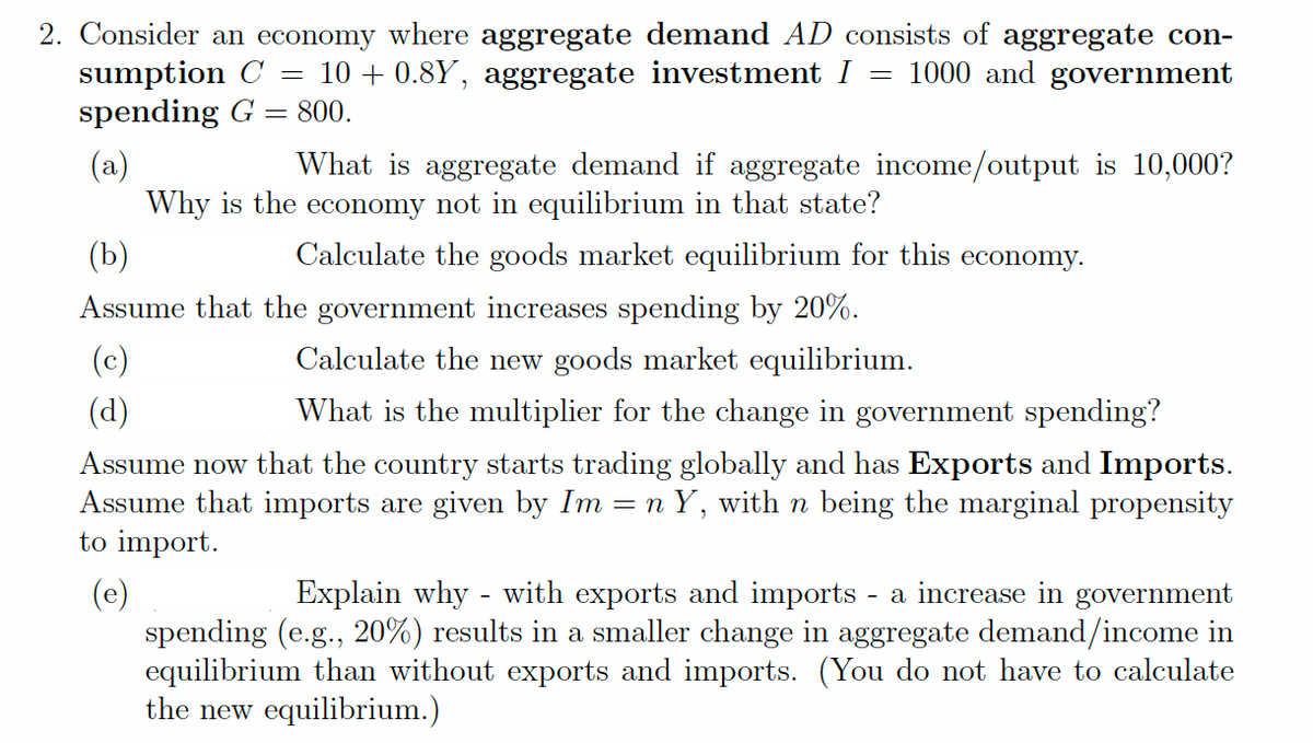 2. Consider an economy where aggregate demand AD consists of aggregate con-
1000 and government
=
sumption C 10+ 0.8Y, aggregate investment I
spending G = 800.
(a)
=
(c)
(d)
What is aggregate demand if aggregate income/output is 10,000?
Why is the economy not in equilibrium in that state?
Calculate the goods market equilibrium for this economy.
(b)
Assume that the government increases spending by 20%.
Calculate the new goods market equilibrium.
What is the multiplier for the change in government spending?
Assume now that the country starts trading globally and has Exports and Imports.
Assume that imports are given by Im = n Y, with n being the marginal propensity
to import.
(e)
Explain why - with exports and imports - a increase in government
spending (e.g., 20%) results in a smaller change in aggregate demand/income in
equilibrium than without exports and imports. (You do not have to calculate
the new equilibrium.)