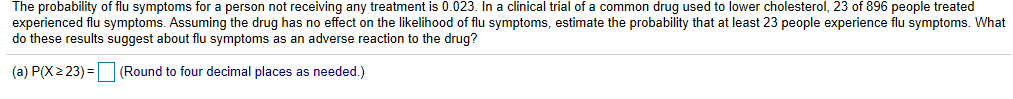 The probability of flu symptoms for a person not receiving any treatment is 0.023. In a clinical trial of a common drug used to lower cholesterol, 23 of 896 people treated
experienced flu symptoms. Assuming the drug has no effect on the likelihood of flu symptoms, estimate the probability that at least 23 people experience flu symptoms. What
do these results suggest about flu symptoms as an adverse reaction to the drug?
(a) P(x2 23)Round to four decimal places as needed.)
