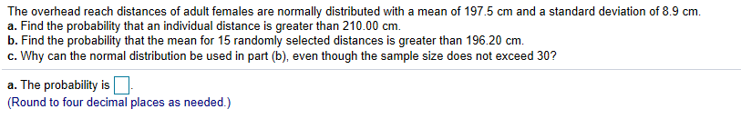 The overhead reach distances of adult females are normally distributed with a mean of 197.5 cm and a standard deviation of 8.9 cm
a. Find the probability that an individual distance is greater than 210.00 cm.
b. Find the probability that the mean for 15 randomly selected distances is greater than 196.20 cm.
c. Why can the normal distribution be used in part (b), even though the sample size does not exceed 30?
a. The probability is
(Round to four decimal places as needed.)
