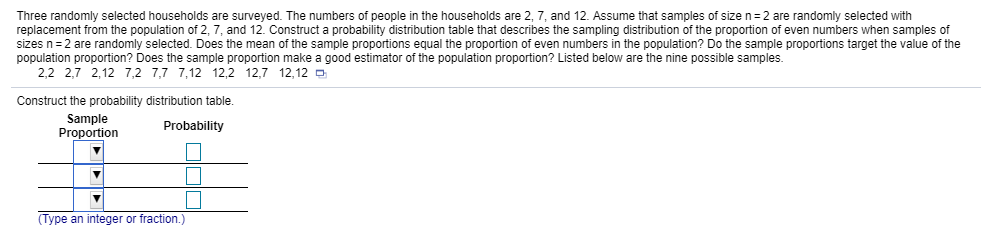Three randomly selected households are surveyed. The numbers of people in the households are 2 7, and 12 Assume that samples of size n=2 are randomly selected with
replacement from the population of 2, 7, and 12. Construct a probability distribution table that describes the sampling distribution of the proportion of even numbers when samples of
sizes n = 2 are randomly selected. Does he mean o he sample proportions equal he proportion of even number in he population? Do the sample opo 10 s a ett evalue of the
population proportion? Does the sample proportion make a good estimator of the population proportion? Listed below are the nine possible samples.
2,2 2,7 2,12 7,2 7,7 7,12 12,2 12,7 12,12
Construct the probability distribution table.
Sample
ProportionProbability
Type an integer or fraction.)
