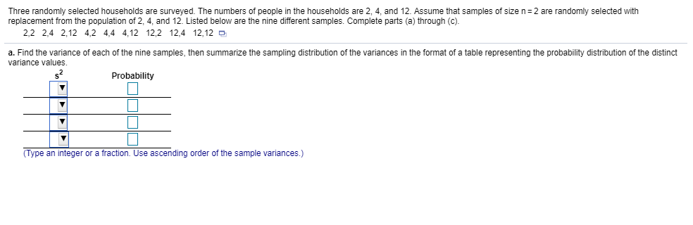 Three randomly selected households are surveyed. The numbers of people in the households are 2, 4, and 12 Assume that samples of size n=2 are randomly selected with
replacement from the population of 2, 4, and 12. Listed below are the nine different samples. Complete parts (a) through (c)
2,2 2,4 2,12 4,2 4,4 4,12 12,2 12,4 12,12 D
a. Find the variance of each of the nine samples, then summarize the sampling distribution of the variances in the format of a table representing the probability distribution of the distinct
variance values
Probability
Type an integer or a fraction. Use ascending order of the sample variances.)
