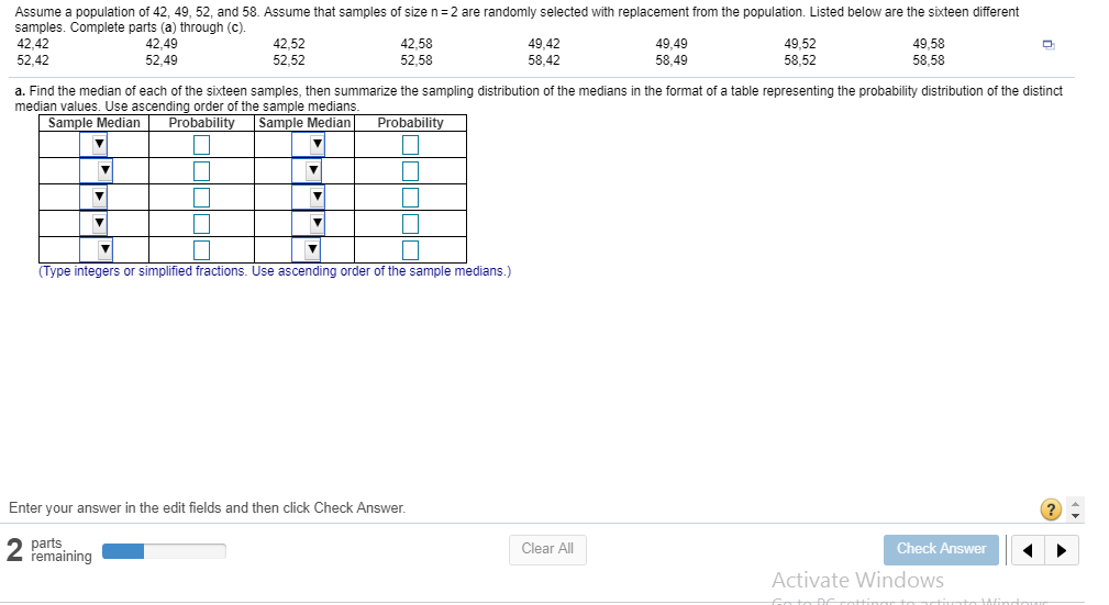 Assume a population of 42, 49, 52, and 58. Assume that samples of size n 2 are randomly selected with replacement from the population. Listed below are the sixteen different
samples. Complete parts (a) through (c).
42.42
52,42
42,49
52.49
42,52
52,52
42,58
52.58
49,42
58,42
49,49
58.49
49,52
58,52
49,58
58,58
a. Find the median of each of the sixteen samples, then summarize the sampling distribution of the medians in the format of a table representing the probability distribution of the distinct
median values. Use ascending order of the sample medians
Sample Median Probabili
Sample Median Probabili
Type integers or simplified fractions. Use ascending order of the sample medians.)
Enter your answer in the edit fields and then click Check Answer
parts
remaining
Clear All
Check Answer
Activate Windows
