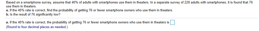 Based on a smartphone survey, assume that 40% of adults with smartphones use them in theaters. In a separate survey of 228 adults with smartphones, it is found that 76
use them in theaters.
a. If the 40% rate is correct, find the probability of getting 76 or fewer smartphone owners who use them in theaters.
b. Is the result of 76 significantly low?
a. If the 40% rate is correct, the probability of getting 76 or fewer smartphone owners who use them in theaters is
(Round to four decimal places as needed.)
