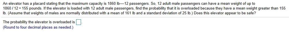 An elevator has a placard stating that the maximum capacity is 1860 lb-12 passengers. So, 12 adult male passengers can have a mean weight of up to
1860/12= 155 pounds. If the elevator is loaded with 12 adult male passengers. find the probability that it is overloaded because they have a mean weight greater than 155
lb. (Assume that weights of males are normally distributed with a mean of 161 lb and a standard deviation of 25 lb.) Does this elevator appear to be safe?
The probability the elevator is overloaded is
(Round to four decimal places as needed.)
