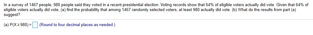 In a survey of 1467 people, 980 people said they voted in a recent presidential election. Voting records show that 64% of eligible voters actually did vote. Given that 64% of
eligible voters actually did vote, (a) find the probability that among 1467 randomly selected voters, at least 980 actually did vote. (b) What do the results from part (a)
suggest?
(a) P(X 2 980)-(Round to four decimal places as needed.)
