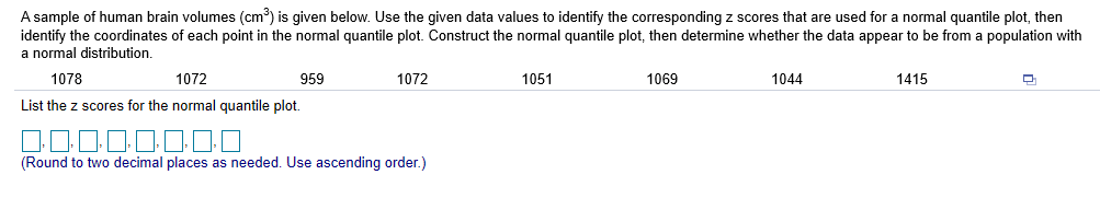 A sample of human brain volumes (cm3) is given below. Use the given data values to identify the corresponding z scores that are used for a normal quantile plot, then
identify the coordinates of each point in the normal quantile plot. Construct the normal quantile plot, then determine whether the data appear to be from a population with
a normal distribution
1051
1415
1078
1072
959
1072
1069
1044
List the z scores for the normal quantile plot.
(Round to two decimal places as needed. Use ascending order.)
