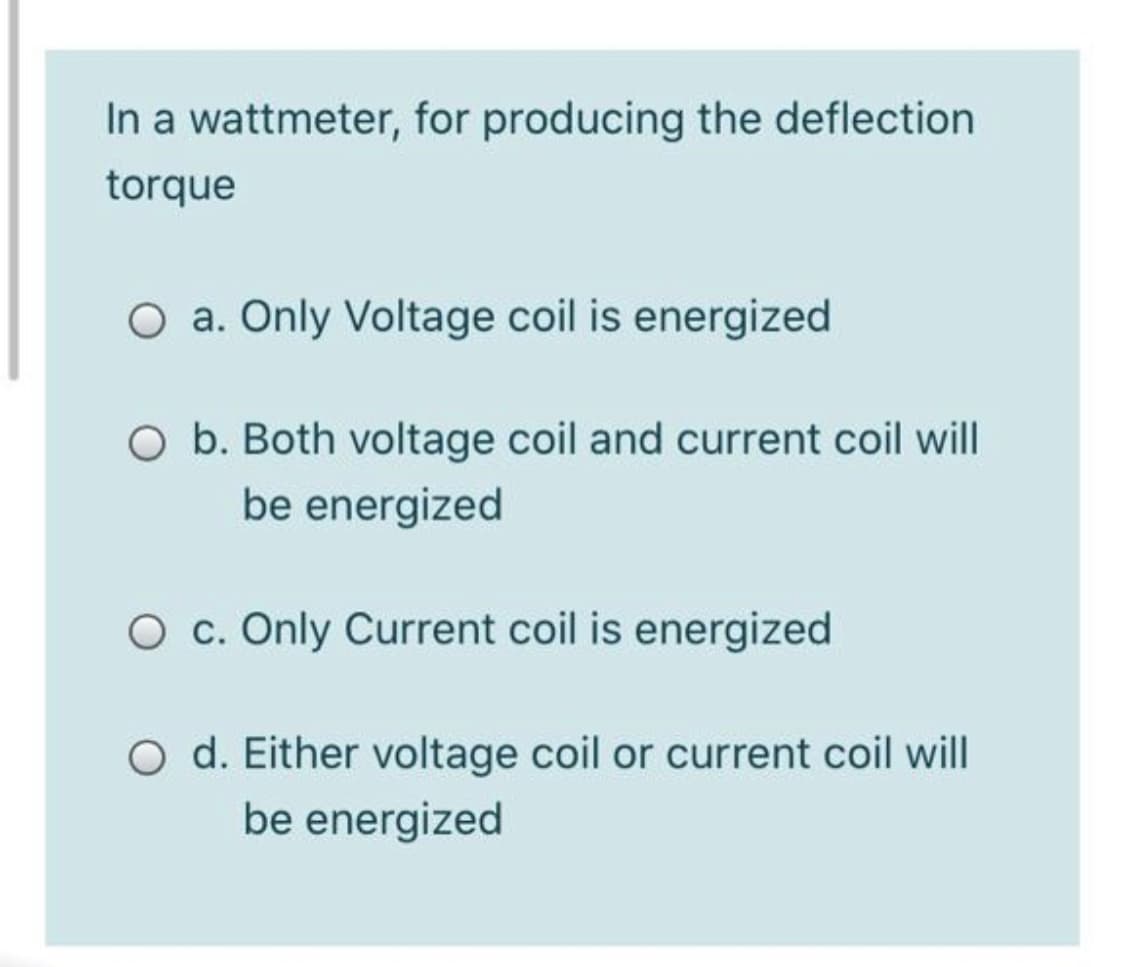 In a wattmeter, for producing the deflection
torque
a. Only Voltage coil is energized
O b. Both voltage coil and current coil will
be energized
O c. Only Current coil is energized
O d. Either voltage coil or current coil will
be energized
