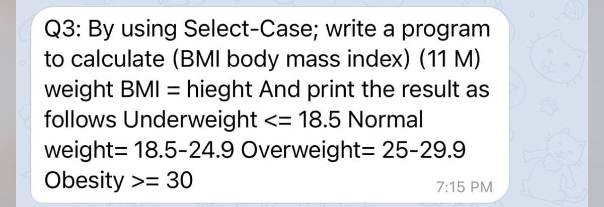 Q3: By using Select-Case; write a program
to calculate (BMI body mass index) (11 M)
weight BMI = hieght And print the result as
follows Underweight <= 18.5 Normal
weight= 18.5-24.9 Overweight= 25-29.9
Obesity >= 30
%3D
7:15 PM
