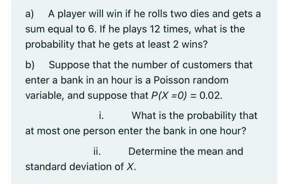 a)
A player will win if he rolls two dies and gets a
sum equal to 6. If he plays 12 times, what is the
probability that he gets at least 2 wins?
b)
Suppose that the number of customers that
enter a bank in an hour is a Poisson random
variable, and suppose that P(X =0) = 0.02.
i.
What is the probability that
at most one person enter the bank in one hour?
ii.
Determine the mean and
standard deviation of X.
