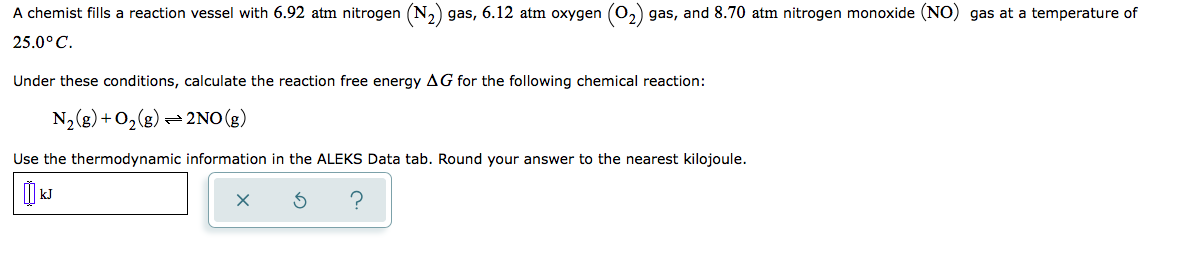A chemist fills a reaction vessel with 6.92 atm nitrogen (N,) gas, 6.12 atm oxygen (0,) gas, and 8.70 atm nitrogen monoxide (NO) gas at a temperature of
25.0° C.
Under these conditions, calculate the reaction free energy AG for the following chemical reaction:
N2(g) + O,(g) = 2NO(g)
Use the thermodynamic information in the ALEKS Data tab. Round your answer to the nearest kilojoule.
I kJ
