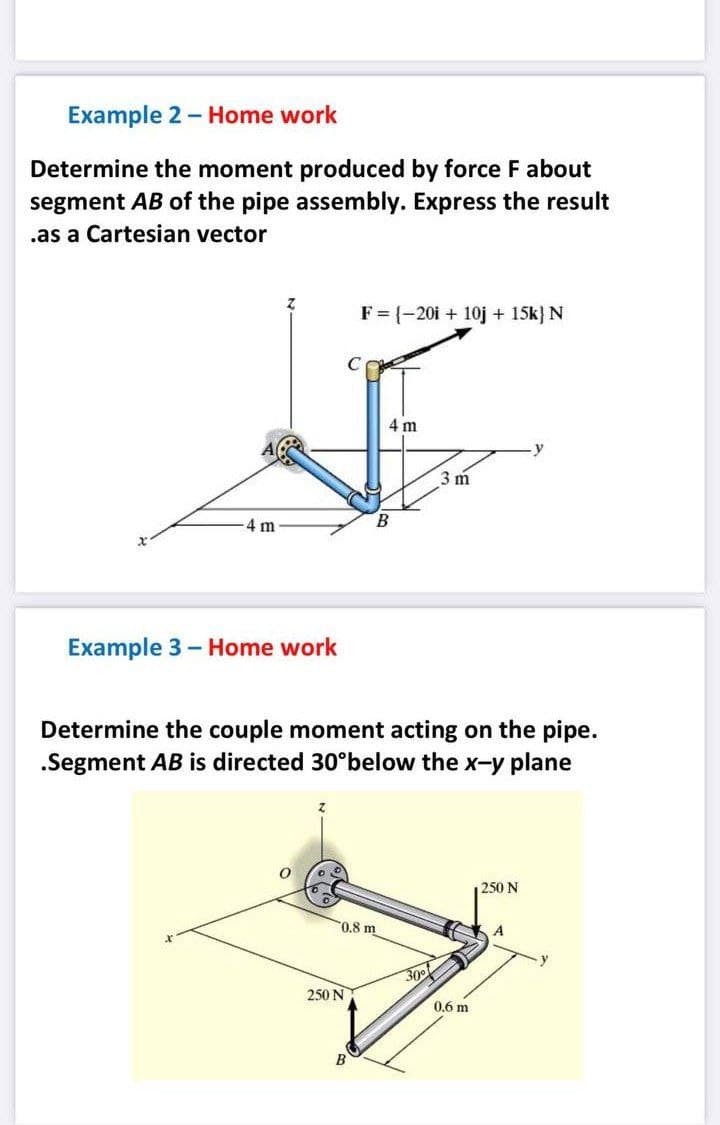 Example 2- Home work
Determine the moment produced by force F about
segment AB of the pipe assembly. Express the result
.as a Cartesian vector
F = {-20i + 10j + 15k} N
4 m
3 m
4 m
B
Example 3- Home work
Determine the couple moment acting on the pipe.
.Segment AB is directed 30°below the x-y plane
250 N
0,8 m
A
300
250 N
0,6 m
B
