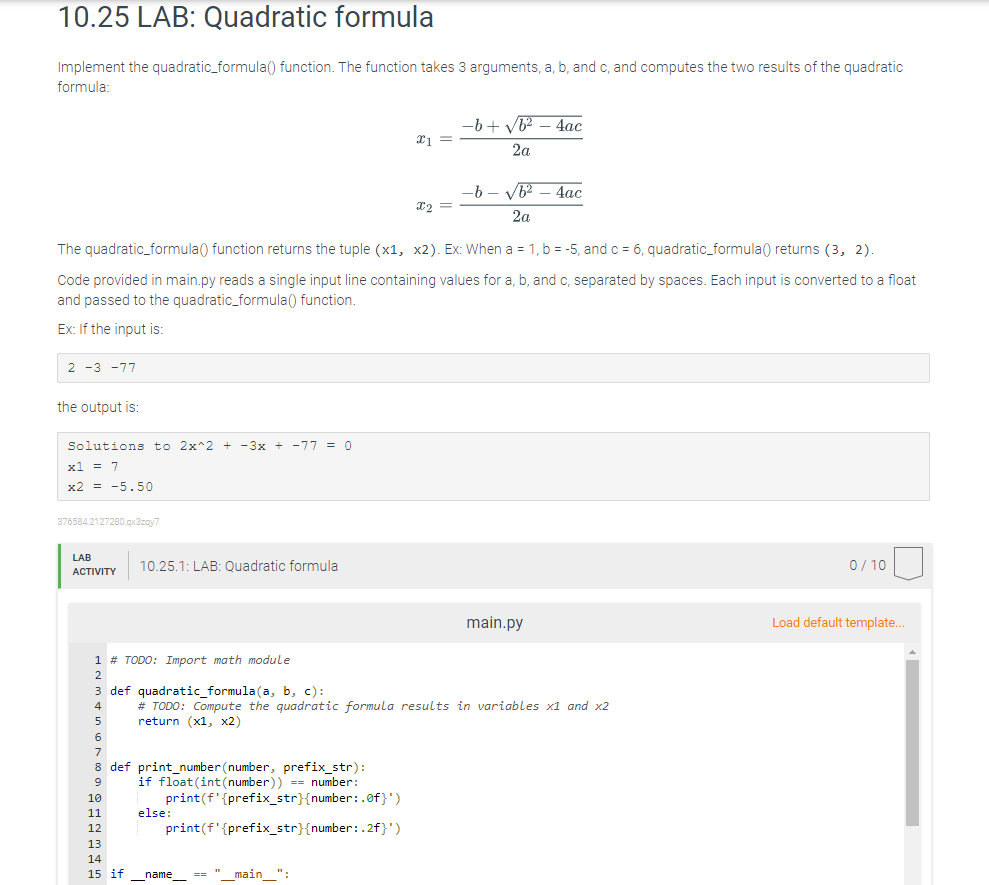 10.25 LAB: Quadratic formula
Implement the quadratic_formula() function. The function takes 3 arguments, a, b, and c, and computes the two results of the quadratic
formula:
-b + V62 – 4ac
1 =
2a
-b - V - 4ac
2a
The quadratic_formula() function returns the tuple (x1, x2). Ex: When a = 1, b = -5, and c = 6, quadratic_formula() returns (3, 2).
Code provided in main.py reads a single input line containing values for a, b, and c, separated by spaces. Each input is converted to a float
and passed to the quadratic_formula() function.
Ex: If the input is:
2 -3 -77
the output is:
Solutions to 2x^2 + -3x + -77 = 0
x1 = 7
x2 = -5.50
376584.2127280.qx3zay7
LAB
10.25.1: LAB: Quadratic formula
0/ 10
АCTIVITY
main.py
Load default template..
1 # TODO: Import math module
2
3 def quadratic_formula(a, b, c):
# TODO: Compute the quadratic formula results in variables x1 and x2
return (x1, x2)
8 def print_number (number, prefix_str):
if float (int(number)) == number:
print(f'{prefix_str}{number:.of}')
else:
6
10
11
12
print(f'{prefix_str}{number:.2f}')
13
14
15 if
name
== " main ":
