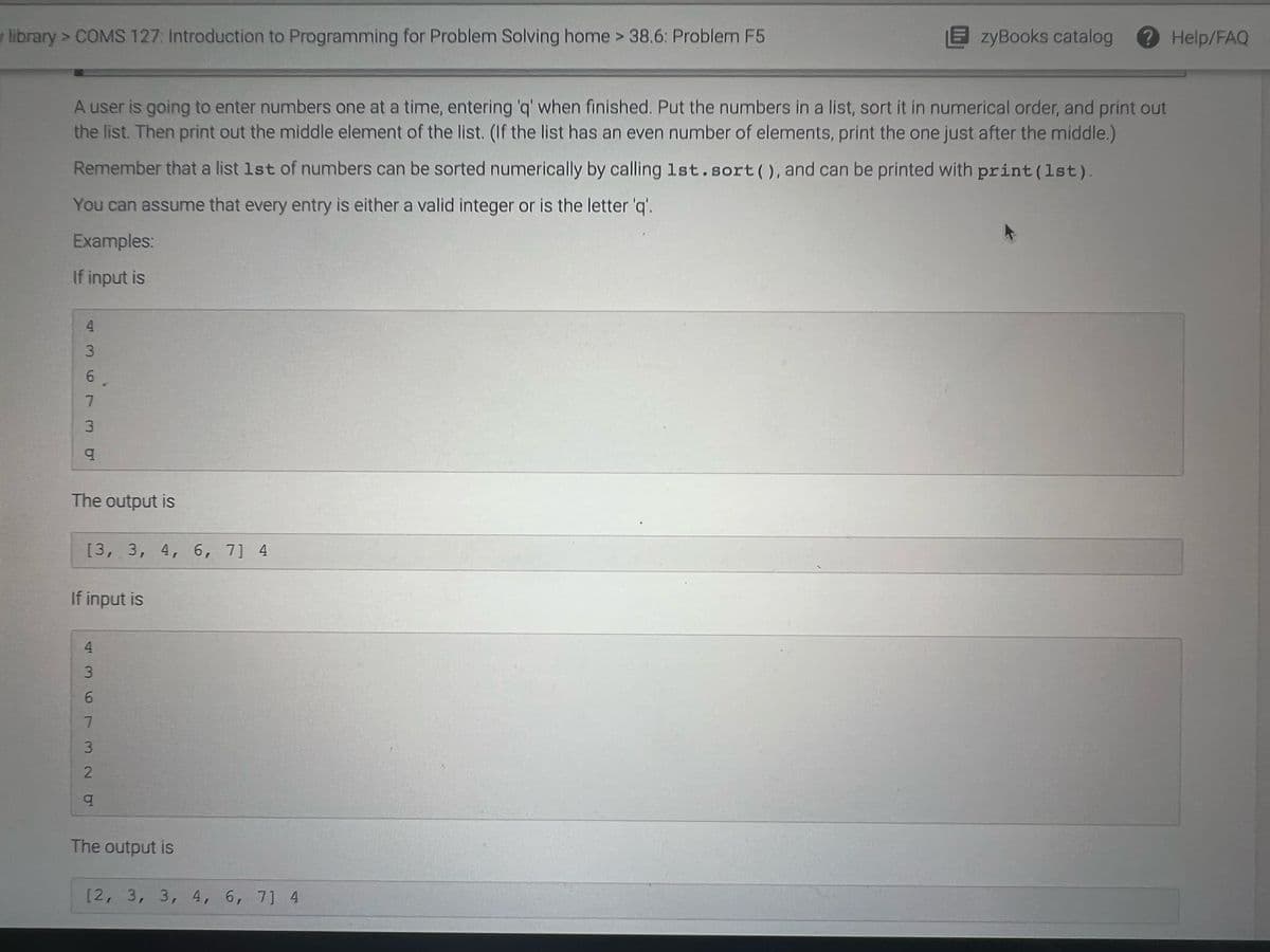 library> COMS 127: Introduction to Programming for Problem Solving home > 38.6: Problem F5
EzyBooks catalog
Help/FAQ
A user is going to enter numbers one at a time, entering 'q' when finished. Put the numbers in a list, sort it in numerical order, and print out
the list. Then print out the middle element of the list. (If the list has an even number of elements, print the one just after the middle.)
Remember that a list 1st of numbers can be sorted numerically by calling 1st.sort(), and can be printed with print(1st).
You can assume that every entry is either a valid integer or is the letter 'q'.
Examples:
If input is
4.
3.
7.
The output is
[3, 3, 4, 6, 7] 4
If input is
The output is
[2, 3, 3, 4, 6, 7] 4
3.
436 732 O
