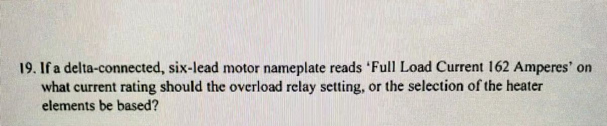 19. If a delta-connected, six-lead motor nameplate reads Full Load Current 162 Amperes' on
what current rating should the overload relay setting, or the selection of the heater
elements be based?

