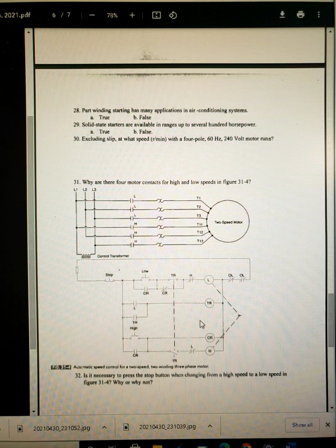 . 2021.pdf
+
6 / 7
78%
28. Part winding starting has many applications in air -conditioning systems.
a. True
29. Solid-state starters are available in ranges up to several hundred horsepower.
b. False
a. True
b. False.
30. Excluding slip, at what speed (r/min) with a four-pole, 60 Hz, 240 Volt motor runs?
31. Why are there four motor contacts for high and low speeds in figure 31-4?
L1
L2 L3
T1
T2
T3
Two-Speed Motor
H.
T11
H
T12
T13
Control Transtormer
Low
Slop
TA
OL
OL
CA
CR
TR
High
CA
TR
O31-4 Aute matic speed control for a two-spned, two winding three phase motor.
32. Is it necessary to press the stop button when changing from a high speed to a low speed in
figure 31-47 Why or why not?
Show all
20210430 231052.jpg
20210430 231039.jpg
